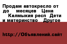 Продам автокресло от 0 до 12 месяцев › Цена ­ 800 - Калмыкия респ. Дети и материнство » Другое   